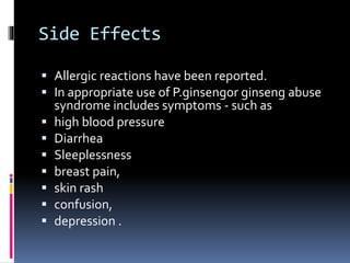 Side Effects
 Allergic reactions have been reported.
 In appropriate use of P.ginsengor ginseng abuse
syndrome includes symptoms - such as
 high blood pressure
 Diarrhea
 Sleeplessness
 breast pain,
 skin rash
 confusion,
 depression .
 