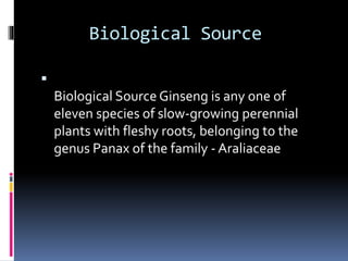 Biological Source

Biological Source Ginseng is any one of
eleven species of slow-growing perennial
plants with fleshy roots, belonging to the
genus Panax of the family - Araliaceae
 