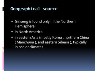 Geographical source
 Ginseng is found only in the Northern
Hemisphere,
 in North America
 in eastern Asia (mostly Korea , northern China
( Manchuria ), and eastern Siberia ), typically
in cooler climates
 