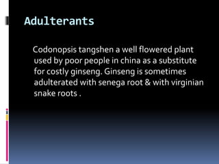 Adulterants
Codonopsis tangshen a well flowered plant
used by poor people in china as a substitute
for costly ginseng. Ginseng is sometimes
adulterated with senega root & with virginian
snake roots .
 