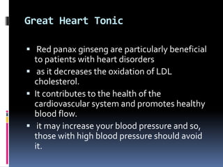 Great Heart Tonic
 Red panax ginseng are particularly beneficial
to patients with heart disorders
 as it decreases the oxidation of LDL
cholesterol.
 It contributes to the health of the
cardiovascular system and promotes healthy
blood flow.
 it may increase your blood pressure and so,
those with high blood pressure should avoid
it.
 