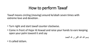 How to perform Tawaf
Tawaf means circling (moving) around ka’abah seven times with
extreme love and devotion .
• Turn right and start tawaf counter clockwise.
• Come in front of Hajar Al Aswad and raise your hands to ears keeping
open your palm toward it and say
‫هلل‬ ‫و‬ ‫اكبر‬ ‫هللا‬ ‫هللا‬ ‫بسم‬‫الحمد‬
• It called Istilam.
 