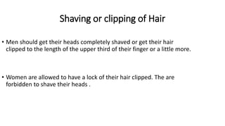 Shaving or clipping of Hair
• Men should get their heads completely shaved or get their hair
clipped to the length of the upper third of their finger or a little more.
• Women are allowed to have a lock of their hair clipped. The are
forbidden to shave their heads .
 