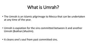 What is Umrah?
• The Umrah is an Islamic pilgrimage to Mecca that can be undertaken
at any time of the year.
• Umrah is expiation for the sins committed between it and another
Umrah (Bukhari,Muslim).
• It cleans one’s soul from past committed sins.
 