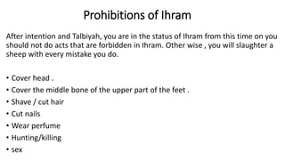 Prohibitions of Ihram
After intention and Talbiyah, you are in the status of Ihram from this time on you
should not do acts that are forbidden in Ihram. Other wise , you will slaughter a
sheep with every mistake you do.
• Cover head .
• Cover the middle bone of the upper part of the feet .
• Shave / cut hair
• Cut nails
• Wear perfume
• Hunting/killing
• sex
 