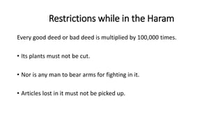 Restrictions while in the Haram
Every good deed or bad deed is multiplied by 100,000 times.
• Its plants must not be cut.
• Nor is any man to bear arms for fighting in it.
• Articles lost in it must not be picked up.
 