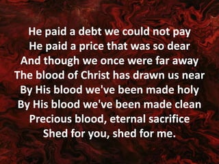 He paid a debt we could not pay
He paid a price that was so dear
And though we once were far away
The blood of Christ has drawn us near
By His blood we've been made holy
By His blood we've been made clean
Precious blood, eternal sacrifice
Shed for you, shed for me.