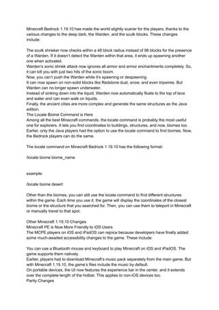 Minecraft Bedrock 1.19.10 has made the world slightly scarier for the players, thanks to the
various changes to the deep dark, the Warden, and the sculk blocks. These changes
include:
The sculk shrieker now checks within a 48 block radius instead of 96 blocks for the presence
of a Warden. If it doesn’t detect the Warden within that area, it ends up spawning another
one when activated.
Warden’s sonic shriek attack now ignores all armor and armor enchantments completely. So,
it can kill you with just two hits of the sonic boom.
Now, you can’t push the Warden while it’s spawning or despawning.
It can now spawn on non-solid blocks like Redstone dust, snow, and even tripwires. But
Warden can no longer spawn underwater.
Instead of sinking down into the liquid, Warden now automatically floats to the top of lava
and water and can even walk on liquids.
Finally, the ancient cities are more complex and generate the same structures as the Java
edition.
The Locate Biome Command is Here
Among all the best Minecraft commands, the locate command is probably the most useful
one for explorers. It lets you find coordinates to buildings, structures, and now, biomes too.
Earlier, only the Java players had the option to use the locate command to find biomes. Now,
the Bedrock players can do the same.
The locate command on Minecraft Bedrock 1.19.10 has the following format:
/locate biome biome_name
example:
/locate biome desert
Other than the biomes, you can still use the locate command to find different structures
within the game. Each time you use it, the game will display the coordinates of the closest
biome or the structure that you searched for. Then, you can use them to teleport in Minecraft
or manually travel to that spot.
Other Minecraft 1.19.10 Changes
Minecraft PE is Now More Friendly to iOS Users
The MCPE players on iOS and iPadOS can rejoice because developers have finally added
some much-awaited accessibility changes to the game. These include:
You can use a Bluetooth mouse and keyboard to play Minecraft on iOS and iPadOS. The
game supports them natively.
Earlier, players had to download Minecraft’s music pack separately from the main game. But
with Minecraft 1.19.10, the game’s files include the music by default.
On portable devices, the UI now features the experience bar in the center, and it extends
over the complete length of the hotbar. This applies to non-iOS devices too.
Parity Changes
 