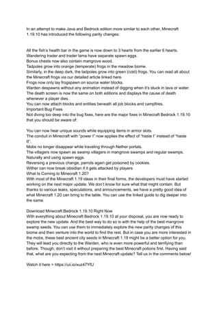In an attempt to make Java and Bedrock edition more similar to each other, Minecraft
1.19.10 has introduced the following parity changes:
All the fish’s health bar in the game is now down to 3 hearts from the earlier 6 hearts.
Wandering trader and trader lama have separate spawn eggs.
Bonus chests now also contain mangrove wood.
Tadpoles grow into orange (temperate) frogs in the meadow biome.
Similarly, in the deep dark, the tadpoles grow into green (cold) frogs. You can read all about
the Minecraft frogs via our detailed article linked here.
Frogs now only lay frogspawn on source water blocks.
Warden despawns without any animation instead of digging when it’s stuck in lava or water.
The death screen is now the same on both editions and displays the cause of death
whenever a player dies.
You can now attach blocks and entities beneath all job blocks and campfires.
Important Bug Fixes
Not diving too deep into the bug fixes, here are the major fixes in Minecraft Bedrock 1.19.10
that you should be aware of:
You can now hear unique sounds while equipping items in armor slots.
The conduit in Minecraft with “power I” now applies the effect of “haste I” instead of “haste
II”.
Mobs no longer disappear while traveling through Nether portals.
The villagers now spawn as swamp villagers in mangrove swamps and regular swamps.
Naturally and using spawn eggs.
Reversing a previous change, parrots again get poisoned by cookies.
Wither can now break obsidian if it gets attacked by players
What Is Coming to Minecraft 1.20?
With most of the Minecraft 1.19 ideas in their final forms, the developers must have started
working on the next major update. We don’t know for sure what that might contain. But
thanks to various leaks, speculations, and announcements, we have a pretty good idea of
what Minecraft 1.20 can bring to the table. You can use the linked guide to dig deeper into
the same.
Download Minecraft Bedrock 1.19.10 Right Now
With everything about Minecraft Bedrock 1.19.10 at your disposal, you are now ready to
explore the new update. And the best way to do so is with the help of the best mangrove
swamp seeds. You can use them to immediately explore the new parity changes of this
biome and then venture into the world to find the rest. But in case you are more interested in
the mobs, these best ancient city seeds in Minecraft 1.19 might be a better option for you.
They will lead you directly to the Warden, who is even more powerful and terrifying than
before. Though, don’t visit it without preparing the best Minecraft potions first. Having said
that, what are you expecting from the next Minecraft update? Tell us in the comments below!
Watch it here = https://uii.io/xuz47YfU
 