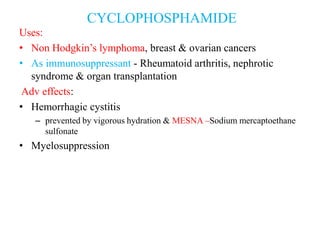 Uses:
• Non Hodgkin’s lymphoma, breast & ovarian cancers
• As immunosuppressant - Rheumatoid arthritis, nephrotic
syndrome & organ transplantation
Adv effects:
• Hemorrhagic cystitis
– prevented by vigorous hydration & MESNA –Sodium mercaptoethane
sulfonate
• Myelosuppression
CYCLOPHOSPHAMIDE
 