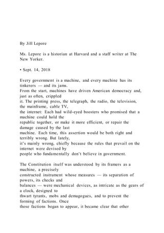 By Jill Lepore
Ms. Lepore is a historian at Harvard and a staff writer at The
New Yorker.
• Sept. 14, 2018
Every government is a machine, and every machine has its
tinkerers — and its jams.
From the start, machines have driven American democracy and,
just as often, crippled
it. The printing press, the telegraph, the radio, the television,
the mainframe, cable TV,
the internet: Each had wild-eyed boosters who promised that a
machine could hold the
republic together, or make it more efficient, or repair the
damage caused by the last
machine. Each time, this assertion would be both right and
terribly wrong. But lately,
it’s mainly wrong, chiefly because the rules that prevail on the
internet were devised by
people who fundamentally don’t believe in government.
The Constitution itself was understood by its framers as a
machine, a precisely
constructed instrument whose measures — its separation of
powers, its checks and
balances — were mechanical devices, as intricate as the gears of
a clock, designed to
thwart tyrants, mobs and demagogues, and to prevent the
forming of factions. Once
those factions began to appear, it became clear that other
 