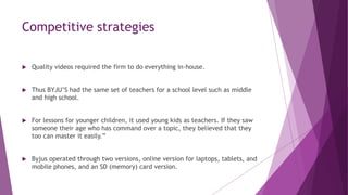 Competitive strategies
 Quality videos required the firm to do everything in-house.
 Thus BYJU’S had the same set of teachers for a school level such as middle
and high school.
 For lessons for younger children, it used young kids as teachers. If they saw
someone their age who has command over a topic, they believed that they
too can master it easily.”
 Byjus operated through two versions, online version for laptops, tablets, and
mobile phones, and an SD (memory) card version.
 