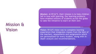 Mission &
Vision
Mission: At BYJU’S, their mission is to help children
fall in love with learning. Our learning products
have enabled millions of students across the globe
to take the initiative to learn on their own
Vision: BYJU'S vision was to complete learning
experience that integrates classes from the best of
the teachers, assessments and assignments which
are personalized for every student, along with in-
depth analysis and recommendations.
 