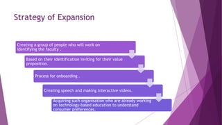 Strategy of Expansion
Creating a group of people who will work on
identifying the faculty .
Based on their identification inviting for their value
proposition.
Process for onboarding .
Creating speech and making interactive videos.
Acquiring such organisation who are already working
on technology-based education to understand
consumer preferences.
 