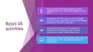 Byju's US
activities
Byjus acquired US based playful learning
company Osmo for 120 million Dollar in June
2019.
Acquisition of Tutor visa one of the largest
tutoring brands catering to school and college
students in the US in July 2017.
Acquisition of licences of hundreds of
characters from Disney to use cartoon
characters to teach math science etc.
Planning to Launch Disney Byjus early Learn in
collaboration with US based conglomerate
Walt Disney .
 