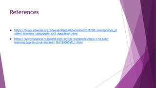 References
 https://blogs.edweek.org/edweek/DigitalEducation/2018/02/smartphones_st
udent_learning_classrooms_K12_education.html
 https://www.business-standard.com/article/companies/byju-s-to-take-
learning-app-to-us-uk-market-116112400959_1.html
 