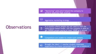 Observations
“Mentoring” sales pitch helped the company to
achieve relatively high revenue.
Aggressive marketing strategy .
In a country where people are not used to with the
subscription based model, still the company is able to
get 300000 people paying at least 10000 as a annual
subscription fee.
Competitors are unable to create such content.
Brought the ideal 1:1 teacher-student classroom
experience to a more convenient form—on a mobile or
tablet.
 