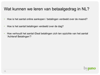 Wat kunnen we leren van betaalgedrag in NL?
• Hoe is het aantal online aankopen / betalingen verdeeld over de maand?
• Hoe is het aantal betalingen verdeeld over de dag?
• Hoe verhoudt het aantal iDeal betalingen zich ten opzichte van het aantal
‘Achteraf Betalingen’?

12

 