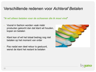 Verschillende redenen voor Achteraf Betalen
“ik wil alleen betalen voor de schoenen die ik mooi vind”
- Vooral in fashion worden vaak méér
producten gekocht dan dat klant wil houden,
kopen en betalen
- Klant kan of wil het totaal bedrag nog niet
betalen op het moment van order
- Pas nadat een deel retour is gestuurd,
wenst de klant het restant te betalen

22

 