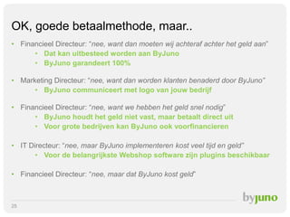 OK, goede betaalmethode, maar..
• Financieel Directeur: “nee, want dan moeten wij achteraf achter het geld aan”
• Dat kan uitbesteed worden aan ByJuno
• ByJuno garandeert 100%

• Marketing Directeur: “nee, want dan worden klanten benaderd door ByJuno”
• ByJuno communiceert met logo van jouw bedrijf
• Financieel Directeur: “nee, want we hebben het geld snel nodig”
• ByJuno houdt het geld niet vast, maar betaalt direct uit
• Voor grote bedrijven kan ByJuno ook voorfinancieren
• IT Directeur: “nee, maar ByJuno implementeren kost veel tijd en geld”
• Voor de belangrijkste Webshop software zijn plugins beschikbaar
• Financieel Directeur: “nee, maar dat ByJuno kost geld”

25

 
