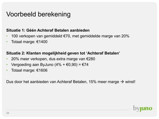 Voorbeeld berekening
Situatie 1: Géén Achteraf Betalen aanbieden
• 100 verkopen van gemiddeld €70, met gemiddelde marge van 20%
• Totaal marge: €1400
Situatie 2: Klanten mogelijkheid geven tot ‘Achteraf Betalen’
• 20% meer verkopen, dus extra marge van €280
• Vergoeding aan ByJuno (4% + €0,90) = €74
• Totaal marge: €1606
Dus door het aanbieden van Achteraf Betalen, 15% meer marge  winst!

26

 