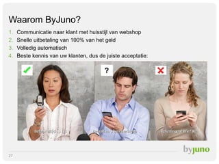 Waarom ByJuno?
1.
2.
3.
4.

Communicatie naar klant met huisstijl van webshop
Snelle uitbetaling van 100% van het geld
Volledig automatisch
Beste kennis van uw klanten, dus de juiste acceptatie:

?

27

 
