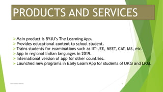 PRODUCTS AND SERVICES
Main product is BYJU’s The Learning App.
Provides educational content to school student.
Trains students for examinations such as IIT-JEE, NEET, CAT, IAS, etc.
App in regional Indian languages in 2019.
International version of app for other countries.
Launched new programs in Early Learn App for students of UKG and LKG.
Lalit kumar sharma 5
 