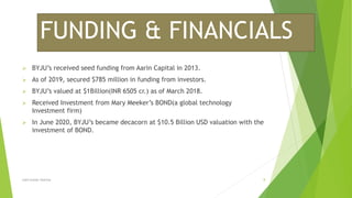 FUNDING & FINANCIALS
 BYJU’s received seed funding from Aarin Capital in 2013.
 As of 2019, secured $785 million in funding from investors.
 BYJU’s valued at $1Billion(INR 6505 cr.) as of March 2018.
 Received Investment from Mary Meeker’s BOND(a global technology
Investment firm)
 In June 2020, BYJU’s became decacorn at $10.5 Billion USD valuation with the
investment of BOND.
Lalit kumar sharma 8
 