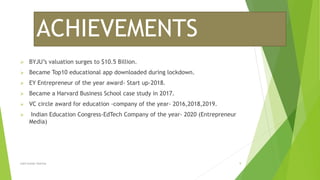 ACHIEVEMENTS
 BYJU’s valuation surges to $10.5 Billion.
 Became Top10 educational app downloaded during lockdown.
 EY Entrepreneur of the year award- Start up-2018.
 Became a Harvard Business School case study in 2017.
 VC circle award for education -company of the year- 2016,2018,2019.
 Indian Education Congress-EdTech Company of the year- 2020 (Entrepreneur
Media)
Lalit kumar sharma 9
 