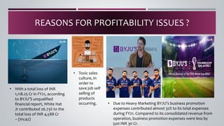 REASONS FOR PROFITABILITY ISSUES ?
• With a total loss of INR
1,118.25 Cr in FY21, according
to BYJU’S unqualified
financial report, White Hat
Jr contributed 26.73% to the
total loss of INR 4,588 Cr
– (Inc42)
• Toxic sales
culture, in
order to
save job self
selling of
products
occurring. • Due to Heavy Marketing BYJU’s business promotion
expenses contributed almost 32% to its total expenses
during FY21. Compared to its consolidated revenue from
operation, business promotion expenses were less by
just INR 30 Cr.
 
