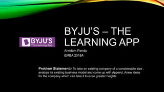 BYJU’S – THE
LEARNING APP
Arindam Panda
EMBA 2018A
Problem Statement:- To take an existing company of a considerable size ,
analyze its existing business model and come up with Append, Anew ideas
for the company which can take it to even greater heights
 