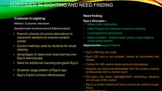 CUSTOMER IN-SIGHTING AND NEED FINDING
Customer In-sighting:
Method: Customer interviews
Questionnaire revolved around following topics
Need finding:
Byju’s Strengths –
Opportunities –
• Parent's choices of current alternatives to
classroom sessions to improve student
scores
• Current methods used by students for doubt
clearing
• Advantages of class-room lead training over
Byju's learning app
• Need for additional coaching alongside Byju's
• Students usage pattern of Byju's app
• Byju's Parent connect effectiveness
• Byju's offerings are costly
• Byju's SD card is not portable, cannot be dismantled and
reused
• Content for IAS exams needs restructuring/redesign
• Students are disconnected/isolated from the society creating
professionals with no human touch
• EQ topics like stress management, networking, debating
are not part of the system
• Byju's is screen based and hence cannot be used for longer
hours
• Money return back policy
• Helps Prepare for classroom session in advance
• Level based test assessment
• Modes to select - Guided mode, Library mode (helps to
revise during exams)
• Quizzo is a superhit feature
 