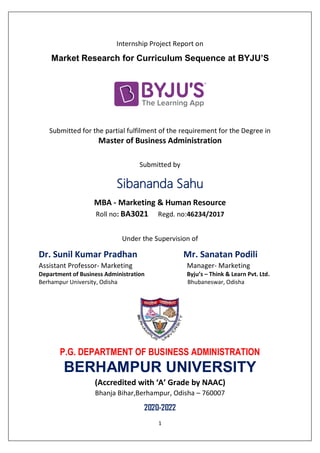 1
Internship Project Report on
Market Research for Curriculum Sequence at BYJU’S
Submitted for the partial fulfilment of the requirement for the Degree in
Master of Business Administration
Submitted by
Sibananda Sahu
MBA - Marketing & Human Resource
Roll no: BA3021 Regd. no:46234/2017
Under the Supervision of
Dr. Sunil Kumar Pradhan Mr. Sanatan Podili
Assistant Professor- Marketing Manager- Marketing
Department of Business Administration Byju’s – Think & Learn Pvt. Ltd.
Berhampur University, Odisha Bhubaneswar, Odisha
P.G. DEPARTMENT OF BUSINESS ADMINISTRATION
BERHAMPUR UNIVERSITY
(Accredited with ‘A’ Grade by NAAC)
Bhanja Bihar,Berhampur, Odisha – 760007
2020-2022
 
