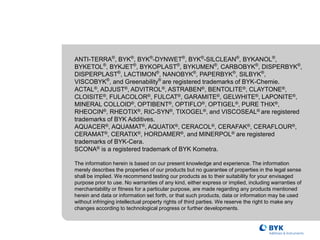 ANTI-TERRA®
, BYK®
, BYK®
-DYNWET®
, BYK®
-SILCLEAN®
, BYKANOL®
,
BYKETOL®
, BYKJET®
, BYKOPLAST®
, BYKUMEN®
, CARBOBYK®
, DISPERBYK®
,
DISPERPLAST®
, LACTIMON®
, NANOBYK®
, PAPERBYK®
, SILBYK®
,
VISCOBYK®
, and Greenability®
are registered trademarks of BYK-Chemie.
ACTAL®, ADJUST®, ADVITROL®, ASTRABEN®, BENTOLITE®, CLAYTONE®,
CLOISITE®, FULACOLOR®, FULCAT®, GARAMITE®, GELWHITE®, LAPONITE®,
MINERAL COLLOID®, OPTIBENT®, OPTIFLO®, OPTIGEL®, PURE THIX®,
RHEOCIN®, RHEOTIX®, RIC-SYN®, TIXOGEL®, and VISCOSEAL® are registered
trademarks of BYK Additives.
AQUACER®, AQUAMAT®, AQUATIX®, CERACOL®, CERAFAK®, CERAFLOUR®,
CERAMAT®, CERATIX®, HORDAMER®, and MINERPOL® are registered
trademarks of BYK-Cera.
SCONA® is a registered trademark of BYK Kometra.
The information herein is based on our present knowledge and experience. The information
merely describes the properties of our products but no guarantee of properties in the legal sense
shall be implied. We recommend testing our products as to their suitability for your envisaged
purpose prior to use. No warranties of any kind, either express or implied, including warranties of
merchantability or fitness for a particular purpose, are made regarding any products mentioned
herein and data or information set forth, or that such products, data or information may be used
without infringing intellectual property rights of third parties. We reserve the right to make any
changes according to technological progress or further developments.
 