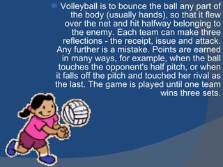 Volleyball is to bounce the ball any part of the body (usually hands), so that it flew over the net and hit halfway belonging to the enemy. Each team can make three reflections - the receipt, issue and attack. Any further is a mistake. Points are earned in many ways, for example, when the ball touches the opponent's half pitch, or when it falls off the pitch and touched her rival as the last. The game is played until one team wins three sets . 