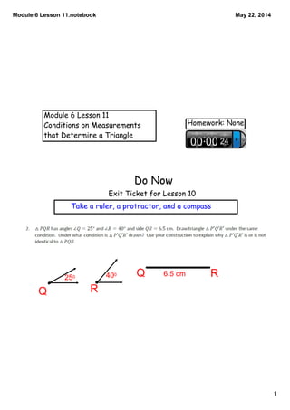 Module 6 Lesson 11.notebook
1
May 22, 2014
Module 6 Lesson 11
Conditions on Measurements
that Determine a Triangle
Homework: None
Do Now
Exit Ticket for Lesson 10
Take a ruler, a protractor, and a compass
RQ
Q R250 400 6.5 cm
 