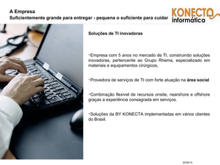 A Empresa Suficientemente grande para entregar - pequena o suficiente para cuidar Soluções de TI inovadoras Empresa com 5 anos no mercado de TI, construindo soluções inovadoras, pertencente ao Grupo Rhema, especializado em materiais e equipamentos cirúrgicos, Provedora de serviços de TI com forte atuação na  área social Combinação flexivel de recursos onsite, nearshore e offshore graças a experiência consagrada em serviços. Soluções da BY KONECTA implemantadas em vários clientes do Brasil. 