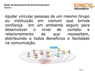 Redes de Relacionamento Social Corporativa  Objetivo Ajudar vincular pessoas de um mesmo Grupo ou instituição em comum que brinda confiança  em um ambiente seguro para desenvolver o nível de contato e relacionamento de que necessitem, distribuindo a todos Benefícios e facilidade na comunicação. 