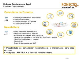 Redes de Relacionamento Social  Principais Funcionalidades Publicação de Eventos e atividades Registro de inscritos Envio automático de convites Exportação para excell Calendário de Eventos Envio massivo e personalizado Relatórios de tentativas de envio Administração de envio personalizados Geração de newsletters com base no conteúdo do website Relatórios de leituras por usuário Estatísticas Envio de Mensagens via SMS Newsletters Possibilidade de personalizar funcionalmente e graficamente para cada empresa A Empresa  CONTROLA   a Rede de Relacionamento 