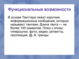 Функциональные возможности
В основе Твиттера лежат короткие
 информационные сообщения, которые
 называют твитами. Длина твита — не
 более 140 символов. Плюс к этому:
 гиперсылки, фото, видео, ретвитты,
 геолокация, @, #, тренды
 