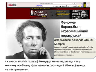 «жыхары вялікіх гарадоў імкнуцца менш надаваць часу
кожнаму асобнаму фрагменту інфармацыі і абмяжоўваюць
яе паступленне».
Феномен
барацьбы з
інфармацыйнай
перагрузкай
амерыканскі псіхолаг Стэнлі
Мілгрэм
(адзін з аўтараў "тэорыі шасці поціскаў рукі" - Six
Degrees of Separation і вядомы эксперыментам
("Behavioral Study of Obedience" - Падпарадкаванне:
даследаванне паводзін))
 