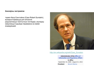 Анклаўны экстрамізм
тэрмін Каса Санстайна (Cass Robert Sunstein),
выкарыстоўваецца для апісання
радыкалізацыі палітычных поглядаў у выпадку
камунікацыі індывіда пераважна са сваімі
андадумцамі
http://en.wikipedia.org/wiki/Cass_Sunstein
 