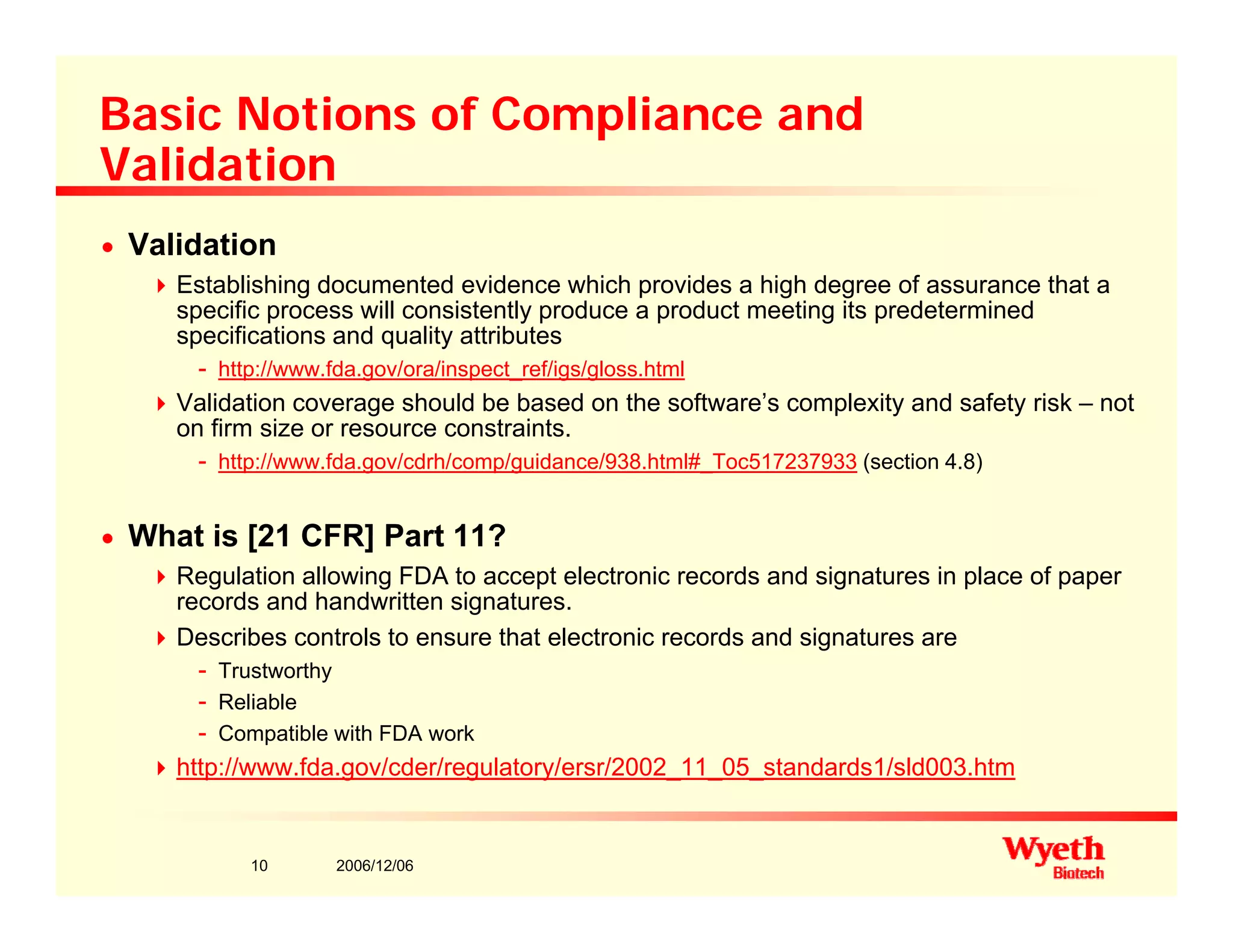 Basic Notions of Compliance and
ValidationValidation
n Validation
Establishing documented evidence which provides a high degree of assurance that ag p g g
specific process will consistently produce a product meeting its predetermined
specifications and quality attributes
- http://www.fda.gov/ora/inspect_ref/igs/gloss.html
Validation coverage should be based on the software’s complexity and safety risk – notg p y y
on firm size or resource constraints.
- http://www.fda.gov/cdrh/comp/guidance/938.html#_Toc517237933 (section 4.8)
n What is [21 CFR] Part 11?n What is [21 CFR] Part 11?
Regulation allowing FDA to accept electronic records and signatures in place of paper
records and handwritten signatures.
Describes controls to ensure that electronic records and signatures are
- Trustworthy
- Reliable
- Compatible with FDA work
http://www.fda.gov/cder/regulatory/ersr/2002 11 05 standards1/sld003.htm
2006/12/0610
p // da go /cde / egu a o y/e s / 00 _ _05_s a da ds /s d003
 