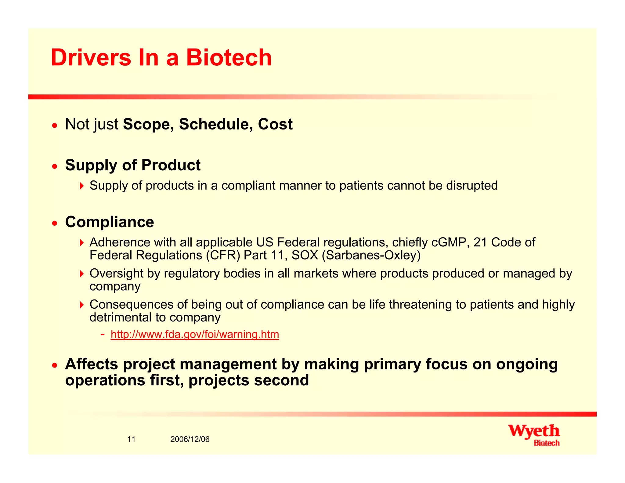 Drivers In a Biotech
n Not just Scope, Schedule, Cost
n Supply of Product
Supply of products in a compliant manner to patients cannot be disrupted
n Compliance
Adherence with all applicable US Federal regulations, chiefly cGMP, 21 Code of
Federal Regulations (CFR) Part 11, SOX (Sarbanes-Oxley)
Oversight by regulatory bodies in all markets where products produced or managed byOversight by regulatory bodies in all markets where products produced or managed by
company
Consequences of being out of compliance can be life threatening to patients and highly
detrimental to company
http://www fda gov/foi/warning htm- http://www.fda.gov/foi/warning.htm
n Affects project management by making primary focus on ongoing
operations first, projects second
2006/12/0611
 