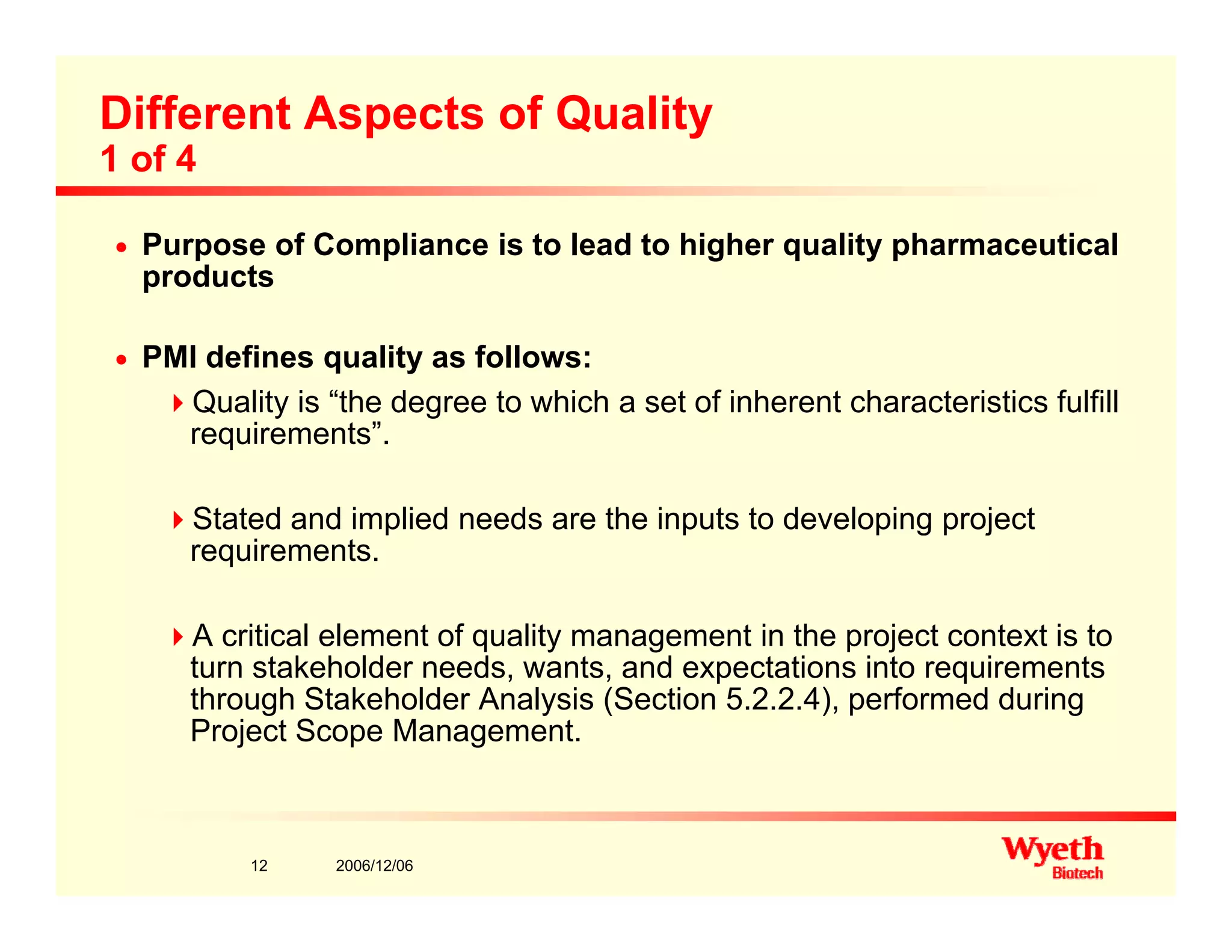 Different Aspects of Quality
1 of 4
n Purpose of Compliance is to lead to higher quality pharmaceutical
products
n PMI defines quality as follows:
Quality is “the degree to which a set of inherent characteristics fulfilly g
requirements”.
Stated and implied needs are the inputs to developing project
requirements.
A critical element of quality management in the project context is to
k h ld d d i i iturn stakeholder needs, wants, and expectations into requirements
through Stakeholder Analysis (Section 5.2.2.4), performed during
Project Scope Management.
2006/12/0612
 