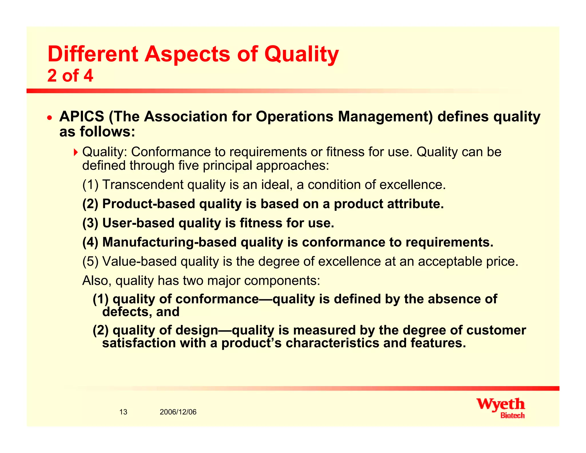 Different Aspects of Quality
2 of 4
n APICS (The Association for Operations Management) defines quality
as follows:
Quality: Conformance to requirements or fitness for use. Quality can be
defined through five principal approaches:
(1) Transcendent quality is an ideal, a condition of excellence.
(2) Product-based quality is based on a product attribute.
(3) User-based quality is fitness for use.
(4) Manufacturing-based quality is conformance to requirements.
(5) Value-based quality is the degree of excellence at an acceptable price.
Also, quality has two major components:
(1) quality of conformance—quality is defined by the absence of
defects anddefects, and
(2) quality of design—quality is measured by the degree of customer
satisfaction with a product’s characteristics and features.
2006/12/0613
 