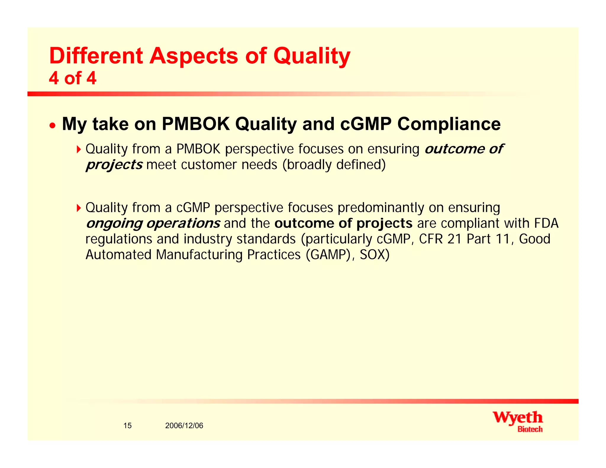 Different Aspects of Quality
4 of 4
n My take on PMBOK Quality and cGMP Compliance
Q lit f PMBOK ti f i t fQuality from a PMBOK perspective focuses on ensuring outcome of
projects meet customer needs (broadly defined)
Q alit f om a cGMP pe specti e foc ses p edominantl on ens ingQuality from a cGMP perspective focuses predominantly on ensuring
ongoing operations and the outcome of projects are compliant with FDA
regulations and industry standards (particularly cGMP, CFR 21 Part 11, Good
Automated Manufacturing Practices (GAMP), SOX)
2006/12/0615
 