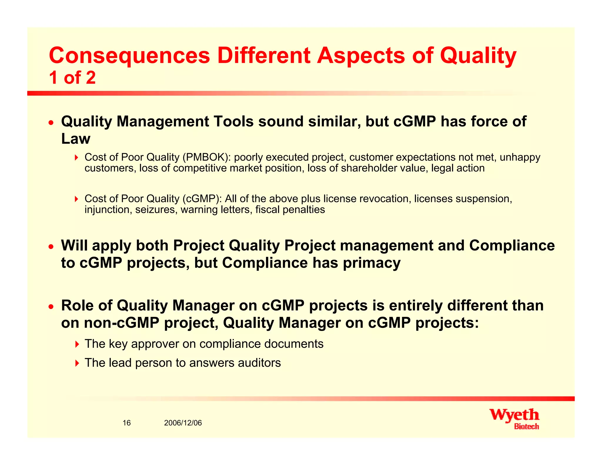 Consequences Different Aspects of Quality
1 of 2
n Quality Management Tools sound similar, but cGMP has force of
Law
Cost of Poor Quality (PMBOK): poorly executed project, customer expectations not met, unhappy
customers, loss of competitive market position, loss of shareholder value, legal action
Cost of Poor Quality (cGMP): All of the above plus license revocation, licenses suspension,y ( ) p , p ,
injunction, seizures, warning letters, fiscal penalties
n Will apply both Project Quality Project management and Compliance
to cGMP projects but Compliance has primacyto cGMP projects, but Compliance has primacy
n Role of Quality Manager on cGMP projects is entirely different than
on non cGMP project Quality Manager on cGMP projects:on non-cGMP project, Quality Manager on cGMP projects:
The key approver on compliance documents
The lead person to answers auditors
2006/12/0616
 