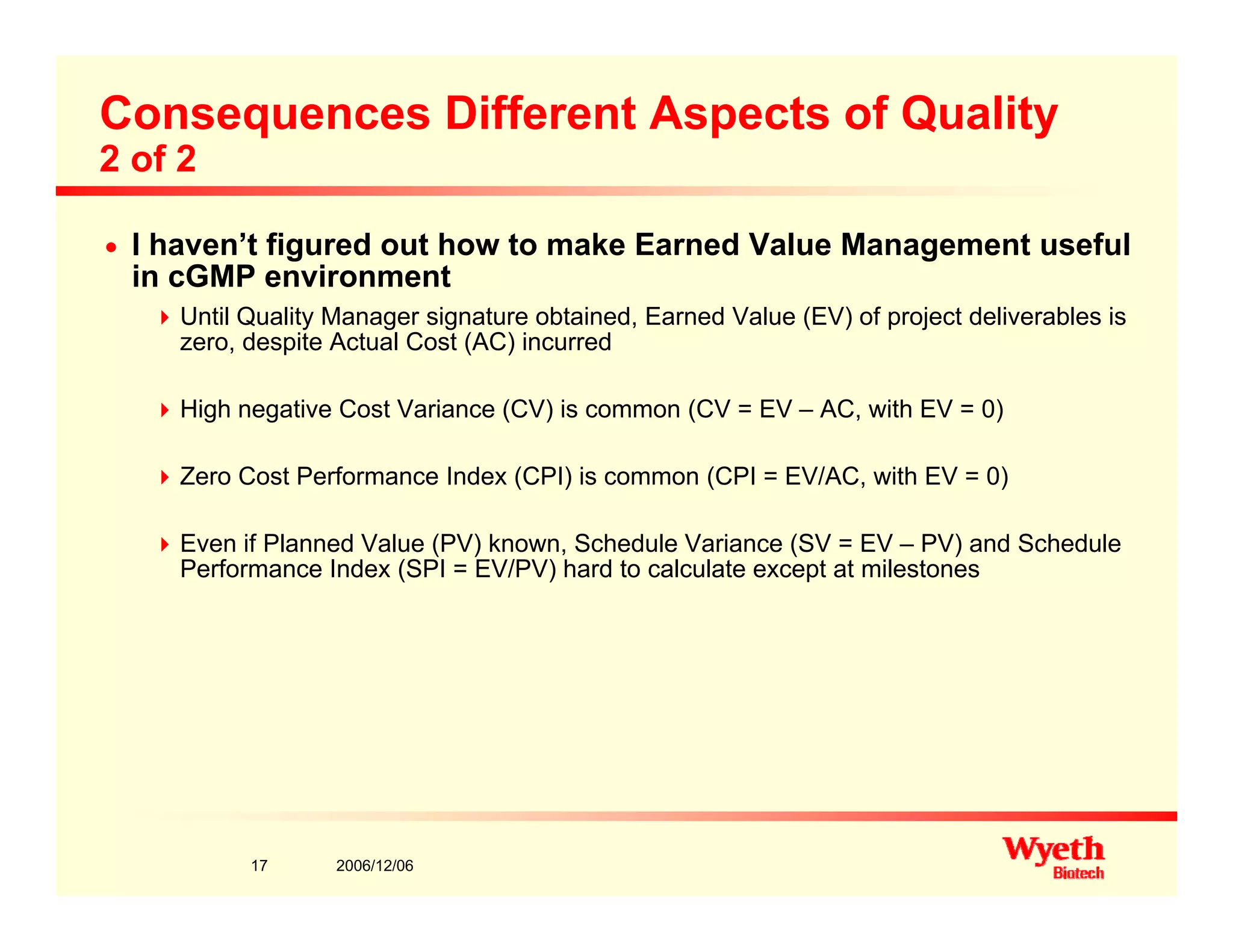 Consequences Different Aspects of Quality
2 of 2
n I haven’t figured out how to make Earned Value Management useful
in cGMP environment
Until Quality Manager signature obtained, Earned Value (EV) of project deliverables is
zero, despite Actual Cost (AC) incurred
High negative Cost Variance (CV) is common (CV = EV – AC, with EV = 0)High negative Cost Variance (CV) is common (CV EV AC, with EV 0)
Zero Cost Performance Index (CPI) is common (CPI = EV/AC, with EV = 0)
E if Pl d V l (PV) k S h d l V i (SV EV PV) d S h d lEven if Planned Value (PV) known, Schedule Variance (SV = EV – PV) and Schedule
Performance Index (SPI = EV/PV) hard to calculate except at milestones
2006/12/0617
 