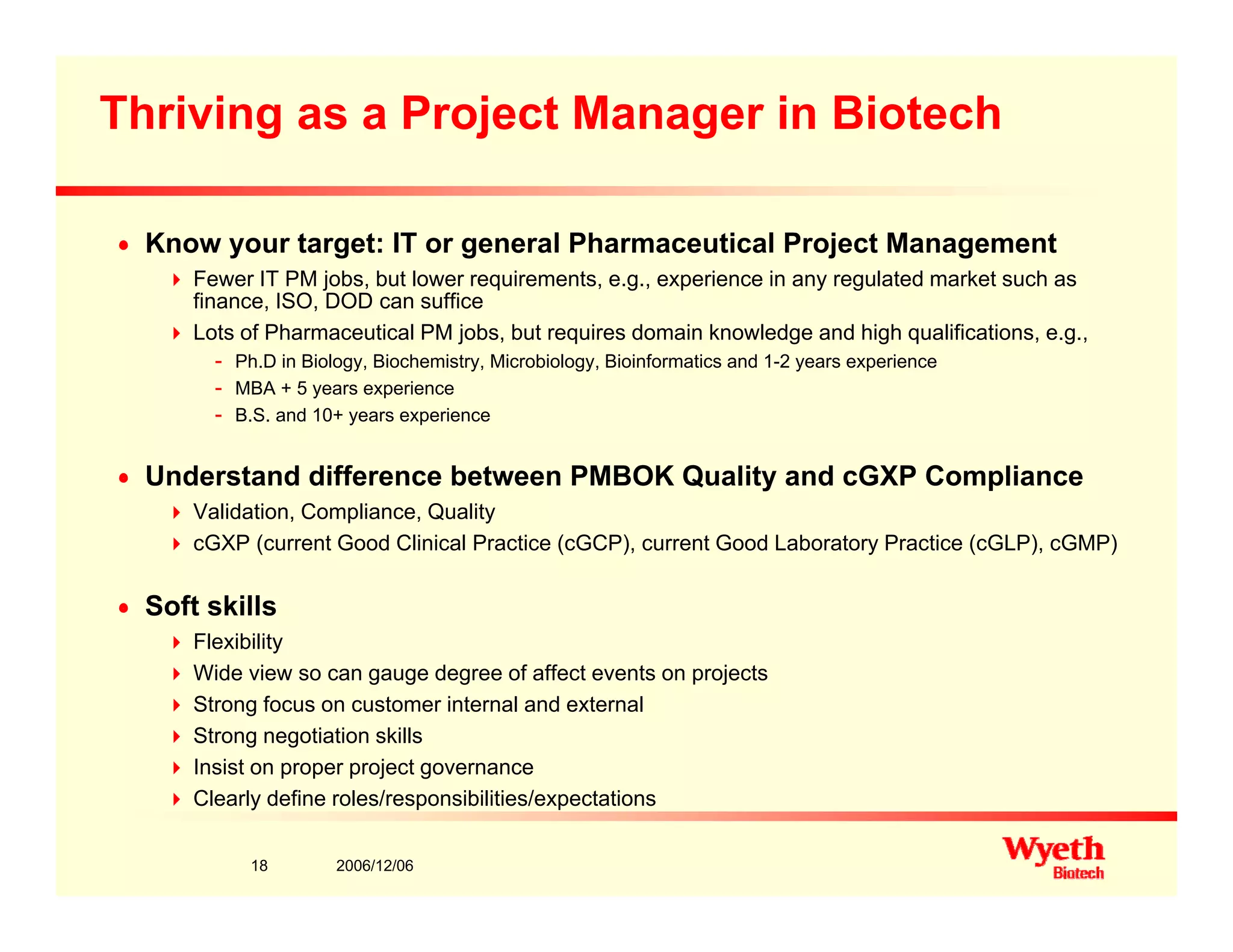 Thriving as a Project Manager in Biotech
n Know your target: IT or general Pharmaceutical Project Management
Fewer IT PM jobs, but lower requirements, e.g., experience in any regulated market such as
fi ISO DOD ffifinance, ISO, DOD can suffice
Lots of Pharmaceutical PM jobs, but requires domain knowledge and high qualifications, e.g.,
- Ph.D in Biology, Biochemistry, Microbiology, Bioinformatics and 1-2 years experience
- MBA + 5 years experience
- B S and 10+ years experience- B.S. and 10+ years experience
n Understand difference between PMBOK Quality and cGXP Compliance
Validation, Compliance, Quality
GXP ( t G d Cli i l P ti ( GCP) t G d L b t P ti ( GLP) GMP)cGXP (current Good Clinical Practice (cGCP), current Good Laboratory Practice (cGLP), cGMP)
n Soft skills
Flexibility
Wide view so can gauge degree of affect events on projects
Strong focus on customer internal and external
Strong negotiation skills
Insist on proper project governance
2006/12/0618
p p p j g
Clearly define roles/responsibilities/expectations
 